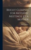 Bright Glimpses for Mothers' Meetings, by a Mother