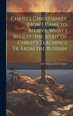 Christ's Christianity (How I Came to Believe, What I Believe, the Spirit of Christ's Teaching) Tr. From the Russian - Tolstoi, Lev Nikolaevich