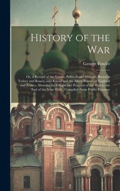 History of the War: Or, a Record of the Events, Political and Military, Between Turkey and Russia, and Russia and the Allied Powers of Eng - Fowler, George