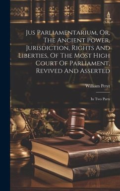 Jus Parliamentarium, Or, The Ancient Power, Jurisdiction, Rights And Liberties, Of The Most High Court Of Parliament, Revived And Asserted: In Two Par - Petyt, William