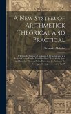 A New System of Arithmetick Theorical and Practical: Wherein the Science of Numbers Is Demonstrated in a Regular Course Frm Its First Principles, Thro