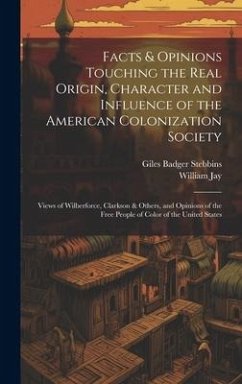 Facts & Opinions Touching the Real Origin, Character and Influence of the American Colonization Society: Views of Wilberforce, Clarkson & Others, and - Stebbins, Giles Badger; Jay, William