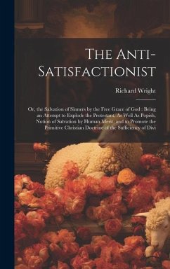 The Anti-Satisfactionist: Or, the Salvation of Sinners by the Free Grace of God: Being an Attempt to Explode the Protestant, As Well As Popish, - Wright, Richard
