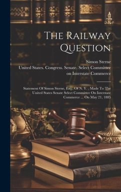 The Railway Question: Statement Of Simon Sterne, Esq., Of N. Y., Made To The United States Senate Select Committee On Interstate Commerce .. - Sterne, Simon