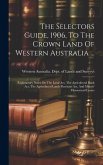 The Selectors Guide, 1906, To The Crown Land Of Western Australia ...: Explanatory Notes On The Land Act, The Agricultural Bank Act, The Agricultural