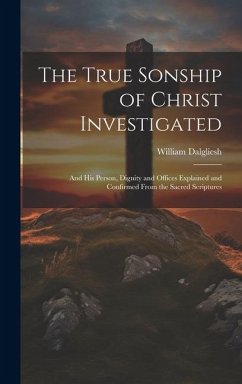The True Sonship of Christ Investigated: And His Person, Dignity and Offices Explained and Confirmed From the Sacred Scriptures - Dalgliesh, William