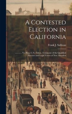 A Contested Election in California: ............ Vs. Hon. C.N. Felton. Testimony of the Qualified Electors and Legal Voters of New Almaden - Sullivan, Frank J.