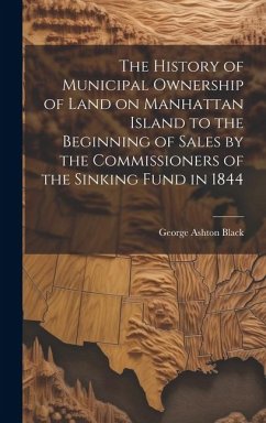 The History of Municipal Ownership of Land on Manhattan Island to the Beginning of Sales by the Commissioners of the Sinking Fund in 1844 - Black, George Ashton