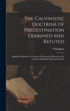 The Calvinistic Doctrine of Predestination Examined and Refuted: Being the Substance of a Series of Discourses Delivered in St. George's Methodist Epi - Hodgson, F.