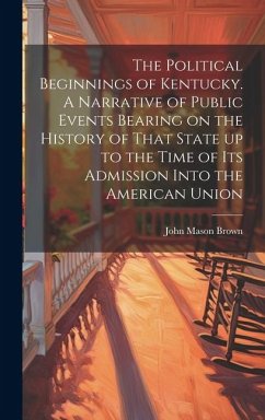 The Political Beginnings of Kentucky. A Narrative of Public Events Bearing on the History of That State up to the Time of its Admission Into the Ameri - Brown, John Mason