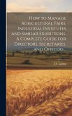 How to Manage Agricultural Fairs, Industrial Institutes and Similar Exhibitions. A Complete Guide for Directors, Secretaries, and Officers ..