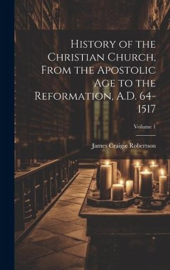 History of the Christian Church, From the Apostolic Age to the Reformation, A.D. 64-1517; Volume 1 - Robertson, James Craigie