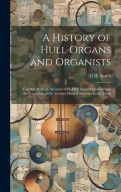 A History of Hull Organs and Organists: Together With an Account of the Hull Musical Festivals and the Formation of the Various Musical Societies in t - Smith, G. H.