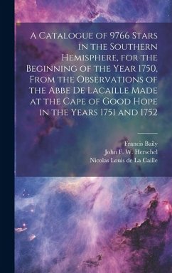 A Catalogue of 9766 Stars in the Southern Hemisphere, for the Beginning of the Year 1750, From the Observations of the Abbe de Lacaille Made at the Ca - Baily, Francis; Henderson, Thomas; Herschel, John Frederick William