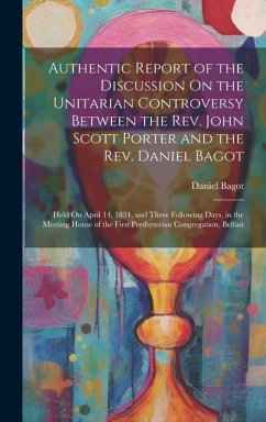 Authentic Report of the Discussion On the Unitarian Controversy Between the Rev. John Scott Porter and the Rev. Daniel Bagot: Held On April 14, 1834, - Bagot, Daniel