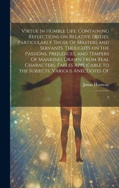 Virtue in Humble Life: Containing Reflections on Relative Duties, Particularly Those Of Masters and Servants. Thoughts on the Passions, Preju - Hanway, Jonas