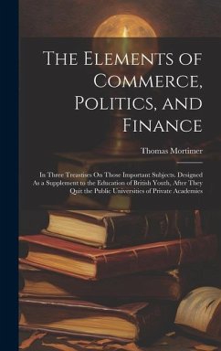 The Elements of Commerce, Politics, and Finance: In Three Treastises On Those Important Subjects. Designed As a Supplement to the Education of British - Mortimer, Thomas