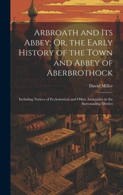 Arbroath and Its Abbey; Or, the Early History of the Town and Abbey of Aberbrothock: Including Notices of Ecclesiastical and Other Antiquities in the - Miller, David