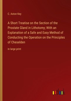 A Short Treatise on the Section of the Prostate Gland in Lithotomy; With an Explanation of a Safe and Easy Method of Conducting the Operation on the Principles of Cheselden - Key, C. Aston