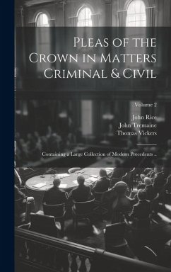 Pleas of the Crown in Matters Criminal & Civil: Containing a Large Collection of Modern Precedents ..; Volume 2 - Rice, John; Tremaine, John; Vickers, Thomas