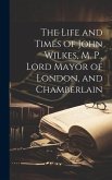 The Life and Times of John Wilkes, M. P., Lord Mayor of London, and Chamberlain