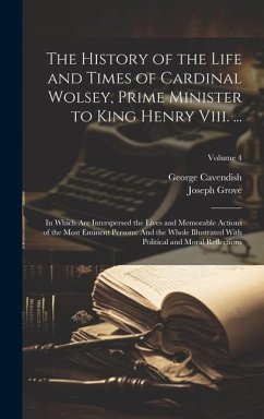 The History of the Life and Times of Cardinal Wolsey, Prime Minister to King Henry Viii. ...: In Which Are Interspersed the Lives and Memorable Action - Cavendish, George; Grove, Joseph