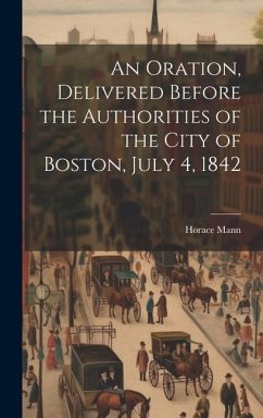 An Oration, Delivered Before the Authorities of the City of Boston, July 4, 1842 - Mann, Horace