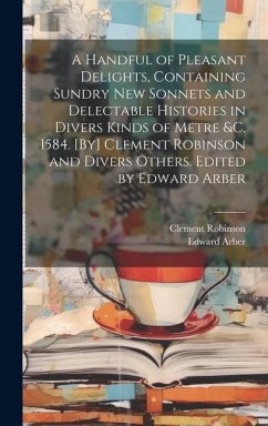 A Handful of Pleasant Delights, Containing Sundry new Sonnets and Delectable Histories in Divers Kinds of Metre &c. 1584. [By] Clement Robinson and Di - Arber, Edward; Robinson, Clement