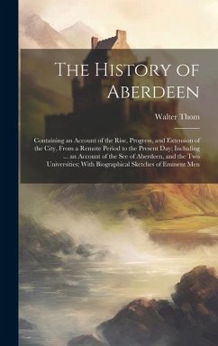 The History of Aberdeen: Containing an Account of the Rise, Progress, and Extension of the City, From a Remote Period to the Present Day; Inclu - Thom, Walter