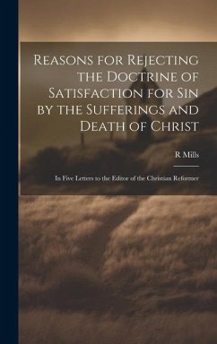 Reasons for Rejecting the Doctrine of Satisfaction for Sin by the Sufferings and Death of Christ: In Five Letters to the Editor of the Christian Refor - Mills, R.