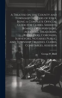 A Treatise on the County and Township Officers of Iowa, Being a Complete Official Guide for Clerks, Sheriffs, Boards of Supervisors, Auditors, Treasur - Field, George W.