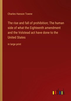 The rise and fall of prohibition; The human side of what the Eighteenth amendment and the Volstead act have done to the United States