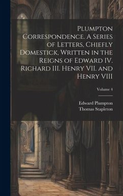 Plumpton Correspondence. A Series of Letters, Chiefly Domestick, Written in the Reigns of Edward IV. Richard III. Henry VII. and Henry VIII; Volume 4 - Stapleton, Thomas; Plumpton, Edward