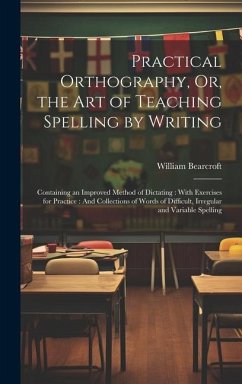 Practical Orthography, Or, the Art of Teaching Spelling by Writing: Containing an Improved Method of Dictating: With Exercises for Practice: And Colle - Bearcroft, William
