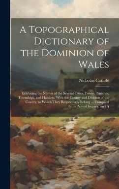 Cover A Topographical Dictionary of the Dominion of Wales; Exhibiting the Names of the Several Cities, Towns, Parishes, Townships, and Hamlets, With the County and Division of the County, to Which They Respectively Belong ... Compiled From Actual Inquiry, and A