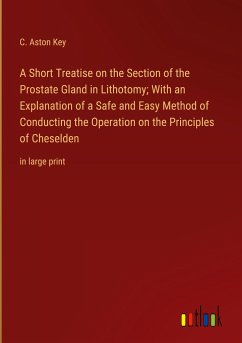 A Short Treatise on the Section of the Prostate Gland in Lithotomy; With an Explanation of a Safe and Easy Method of Conducting the Operation on the Principles of Cheselden - Key, C. Aston