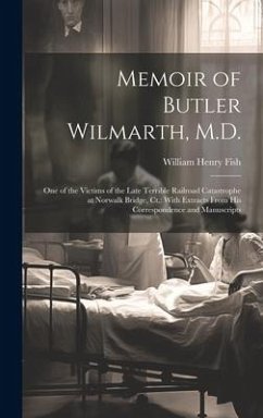 Memoir of Butler Wilmarth, M.D.: One of the Victims of the Late Terrible Railroad Catastrophe at Norwalk Bridge, Ct.: With Extracts From His Correspon - Fish, William Henry