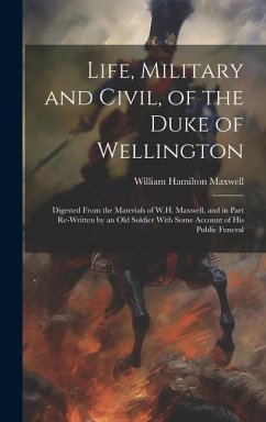 Life, Military and Civil, of the Duke of Wellington: Digested From the Materials of W.H. Maxwell, and in Part Re-Written by an Old Soldier With Some A - Maxwell, William Hamilton