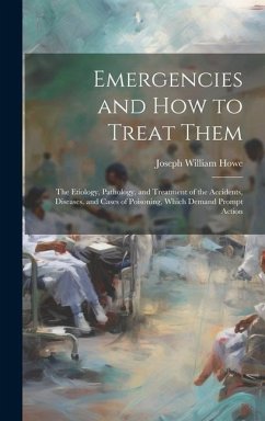 Emergencies and How to Treat Them: The Etiology, Pathology, and Treatment of the Accidents, Diseases, and Cases of Poisoning, Which Demand Prompt Acti - Howe, Joseph William