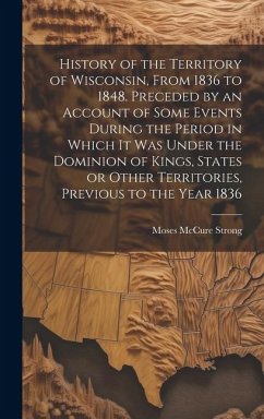 History of the Territory of Wisconsin, From 1836 to 1848. Preceded by an Account of Some Events During the Period in Which it was Under the Dominion o - Strong, Moses McCure