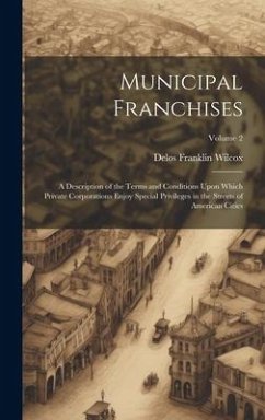 Municipal Franchises: A Description of the Terms and Conditions Upon Which Private Corporations Enjoy Special Privileges in the Streets of A - Wilcox, Delos Franklin