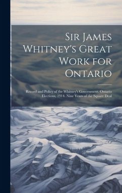 Sir James Whitney's Great Work for Ontario: Record and Policy of the Whitney's Government. Ontario Elections, 1914. Nine Years of the Square Deal - Anonymous