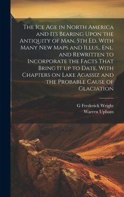 The ice age in North America and its Bearing Upon the Antiquity of man. 5th ed. With Many new Maps and Illus., enl. and Rewritten to Incorporate the F - Upham, Warren; Wright, G. Frederick