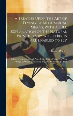 A Treatise Upon the Art of Flying, by Mechanical Means, With a Full Explanation of the Natural Principles by Which Birds Are Enabled to Fly: Likewise - Walker, Thomas