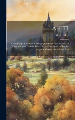 Tahiti: Containing a Review of the Origin, Character, and Progress of French Roman Catholic Efforts for the Destruction of Eng - Wilks, Mark