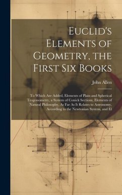 Euclid's Elements of Geometry, the First Six Books: To Which Are Added, Elements of Plain and Spherical Trogonometry, a System of Conick Sections, Ele - Allen, John