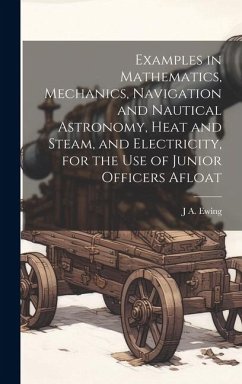 Examples in Mathematics, Mechanics, Navigation and Nautical Astronomy, Heat and Steam, and Electricity, for the use of Junior Officers Afloat - Ewing, J. A.