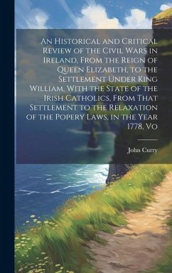 An Historical and Critical Review of the Civil Wars in Ireland, From the Reign of Queen Elizabeth, to the Settlement Under King William, With the Stat - Curry, John