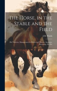 The Horse, in the Stable and the Field: His Varieties, Management in Health and Disease, Anatomy, Physiology, Etc.Etc - Walsh, J. H.