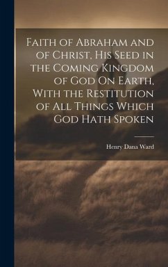 Faith of Abraham and of Christ, His Seed in the Coming Kingdom of God On Earth, With the Restitution of All Things Which God Hath Spoken - Ward, Henry Dana
